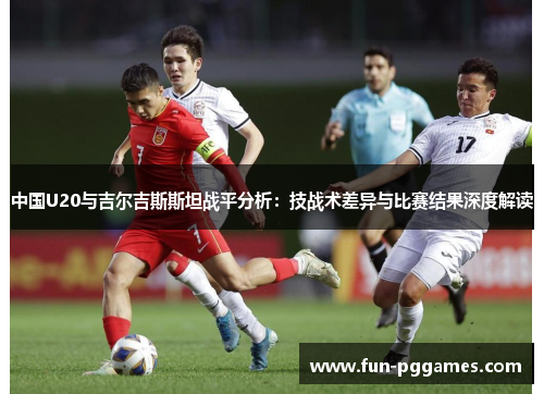 中国U20与吉尔吉斯斯坦战平分析：技战术差异与比赛结果深度解读