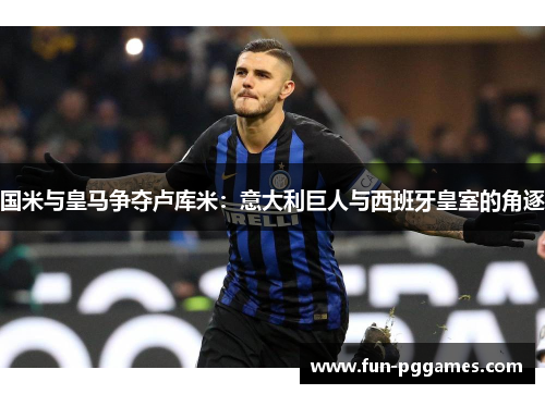 国米与皇马争夺卢库米：意大利巨人与西班牙皇室的角逐