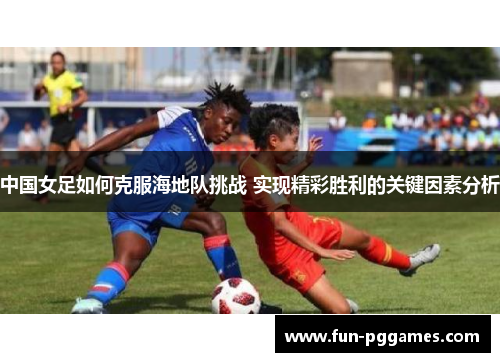 中国女足如何克服海地队挑战 实现精彩胜利的关键因素分析