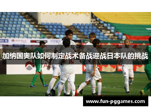 加纳国奥队如何制定战术备战迎战日本队的挑战