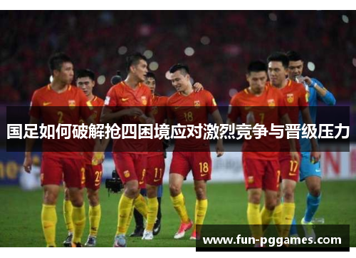 国足如何破解抢四困境应对激烈竞争与晋级压力