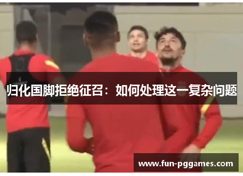 归化国脚拒绝征召：如何处理这一复杂问题