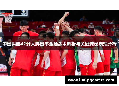 中国男篮42分大胜日本全场战术解析与关键球员表现分析