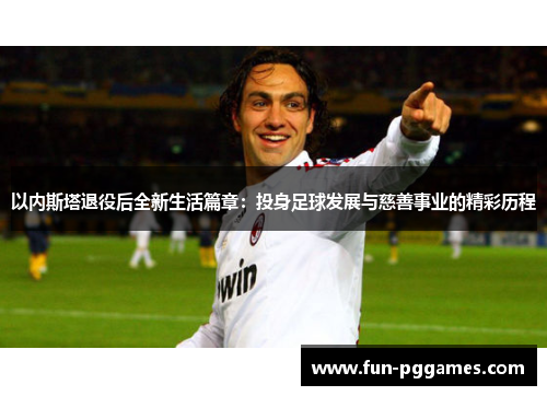 以内斯塔退役后全新生活篇章：投身足球发展与慈善事业的精彩历程