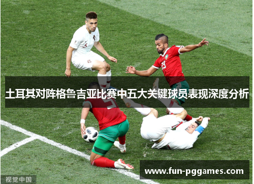 土耳其对阵格鲁吉亚比赛中五大关键球员表现深度分析