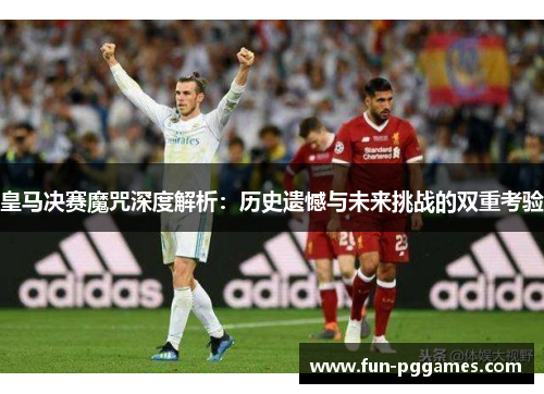 皇马决赛魔咒深度解析：历史遗憾与未来挑战的双重考验