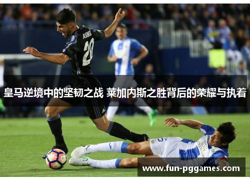 皇马逆境中的坚韧之战 莱加内斯之胜背后的荣耀与执着