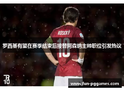 罗西基有望在赛季结束后接替阿森纳主帅职位引发热议