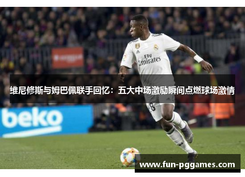 维尼修斯与姆巴佩联手回忆：五大中场激励瞬间点燃球场激情
