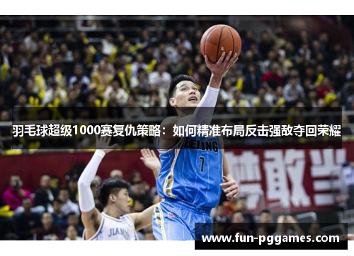 羽毛球超级1000赛复仇策略：如何精准布局反击强敌夺回荣耀