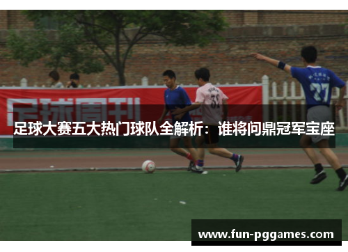 足球大赛五大热门球队全解析：谁将问鼎冠军宝座