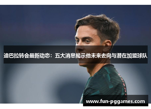 迪巴拉转会最新动态：五大消息揭示他未来去向与潜在加盟球队