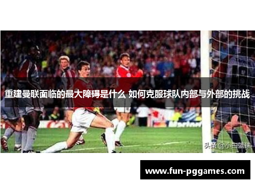 重建曼联面临的最大障碍是什么 如何克服球队内部与外部的挑战