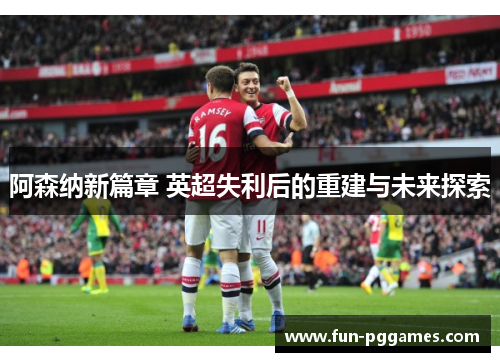 阿森纳新篇章 英超失利后的重建与未来探索