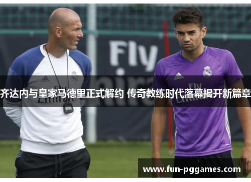 齐达内与皇家马德里正式解约 传奇教练时代落幕揭开新篇章