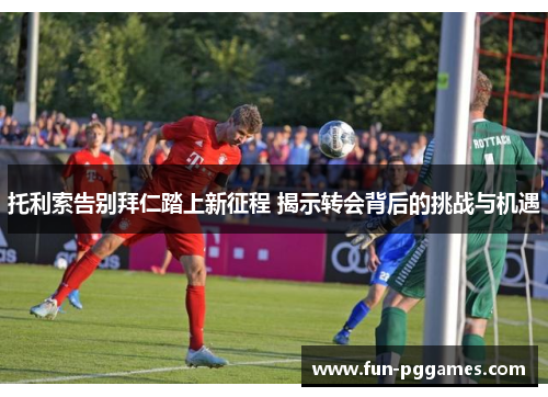 托利索告别拜仁踏上新征程 揭示转会背后的挑战与机遇