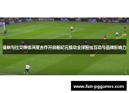 曼联与社交媒体深度合作开启新纪元推动全球粉丝互动与品牌影响力