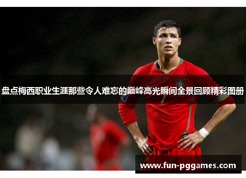 盘点梅西职业生涯那些令人难忘的巅峰高光瞬间全景回顾精彩图册 盘点梅西职业生涯那些令人难忘的巅峰高光瞬间全景回顾精彩图册