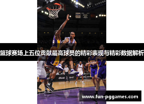 篮球赛场上五位贡献最高球员的精彩表现与精彩数据解析
