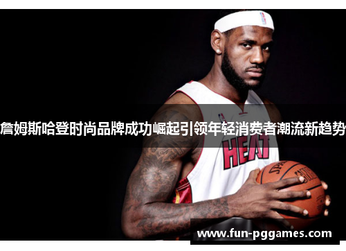 詹姆斯哈登时尚品牌成功崛起引领年轻消费者潮流新趋势 詹姆斯哈登时尚品牌成功崛起引领年轻消费者潮流新趋势