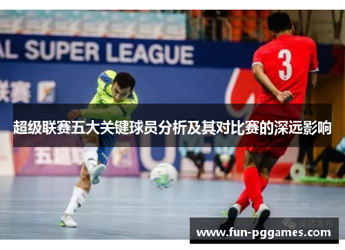 超级联赛五大关键球员分析及其对比赛的深远影响 超级联赛五大关键球员分析及其对比赛的深远影响